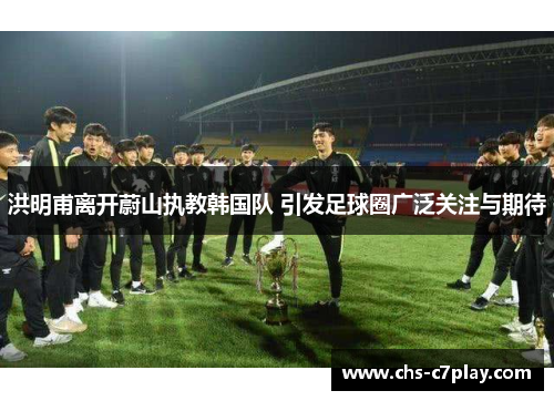 洪明甫离开蔚山执教韩国队 引发足球圈广泛关注与期待