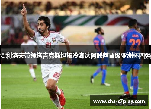 贾利洛夫带领塔吉克斯坦爆冷淘汰阿联酋晋级亚洲杯四强