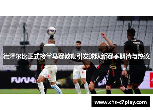 德泽尔比正式接掌马赛教鞭引发球队新赛季期待与热议